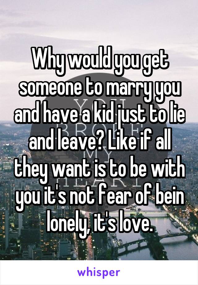 Why would you get someone to marry you and have a kid just to lie and leave? Like if all they want is to be with you it's not fear of bein lonely, it's love.