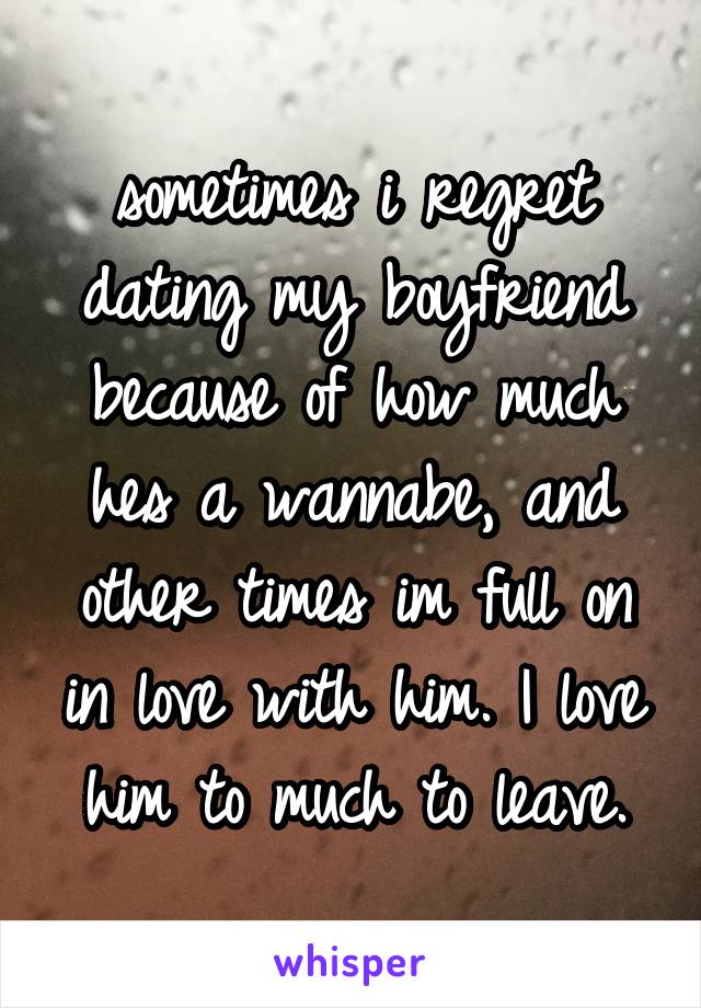 sometimes i regret dating my boyfriend because of how much hes a wannabe, and other times im full on in love with him. I love him to much to leave.