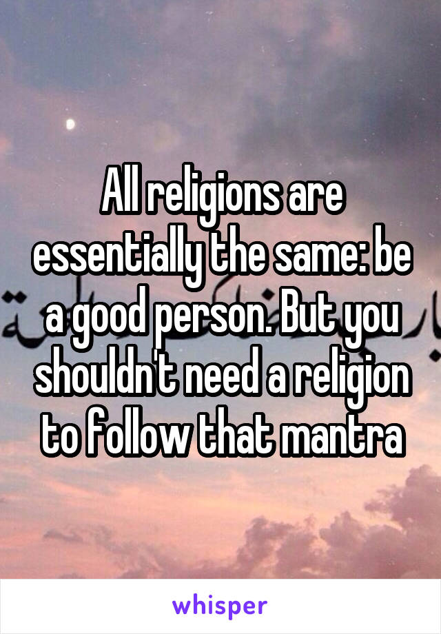 All religions are essentially the same: be a good person. But you shouldn't need a religion to follow that mantra