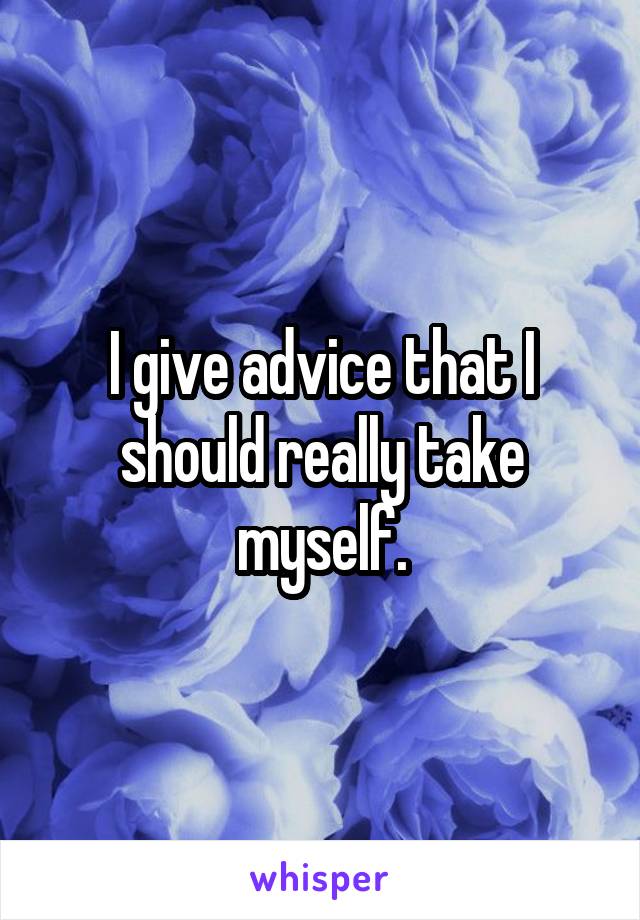 I give advice that I should really take myself.