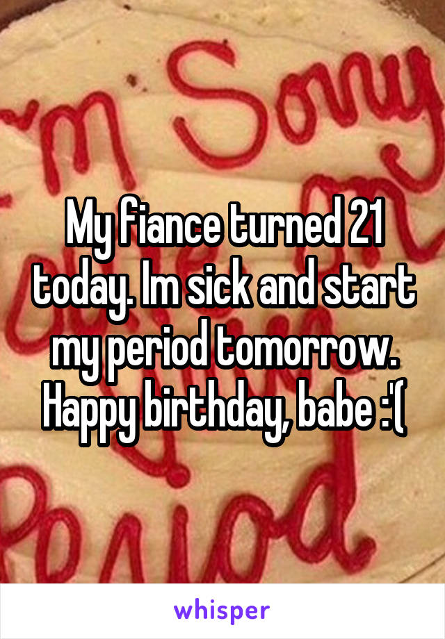 My fiance turned 21 today. Im sick and start my period tomorrow. Happy birthday, babe :'(