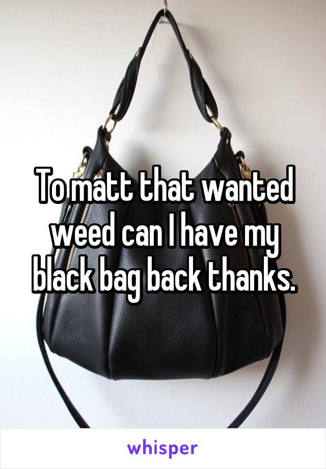 To matt that wanted weed can I have my black bag back thanks.