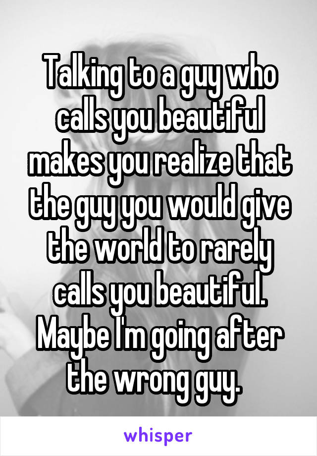 Talking to a guy who calls you beautiful makes you realize that the guy you would give the world to rarely calls you beautiful. Maybe I'm going after the wrong guy.  