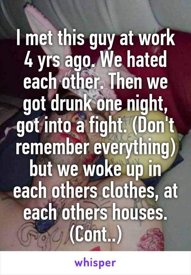 I met this guy at work 4 yrs ago. We hated each other. Then we got drunk one night, got into a fight. (Don't remember everything) but we woke up in each others clothes, at each others houses.
(Cont..)