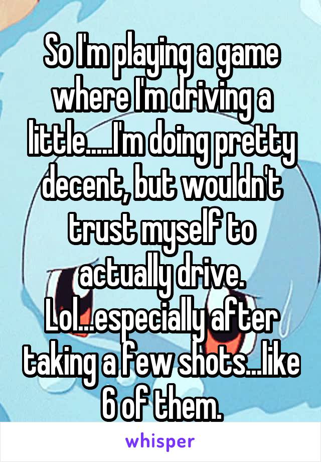 So I'm playing a game where I'm driving a little.....I'm doing pretty decent, but wouldn't trust myself to actually drive. Lol...especially after taking a few shots...like 6 of them.