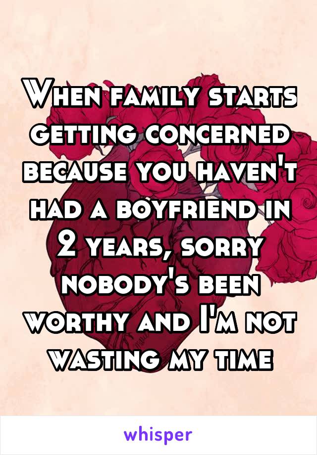 When family starts getting concerned because you haven't had a boyfriend in 2 years, sorry nobody's been worthy and I'm not wasting my time