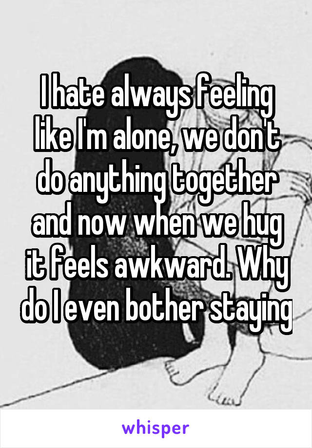 I hate always feeling like I'm alone, we don't do anything together and now when we hug it feels awkward. Why do I even bother staying 