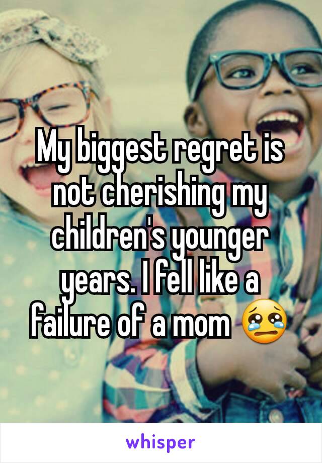 My biggest regret is not cherishing my children's younger years. I fell like a failure of a mom 😢