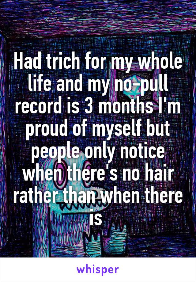 Had trich for my whole life and my no-pull record is 3 months I'm proud of myself but people only notice when there's no hair rather than when there is 