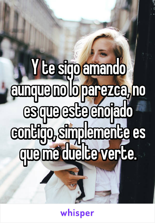 Y te sigo amando aunque no lo parezca, no es que este enojado contigo, simplemente es que me duelte verte.