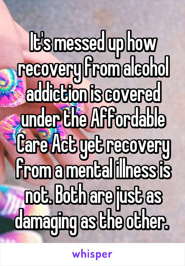 It's messed up how recovery from alcohol addiction is covered under the Affordable Care Act yet recovery from a mental illness is not. Both are just as damaging as the other. 
