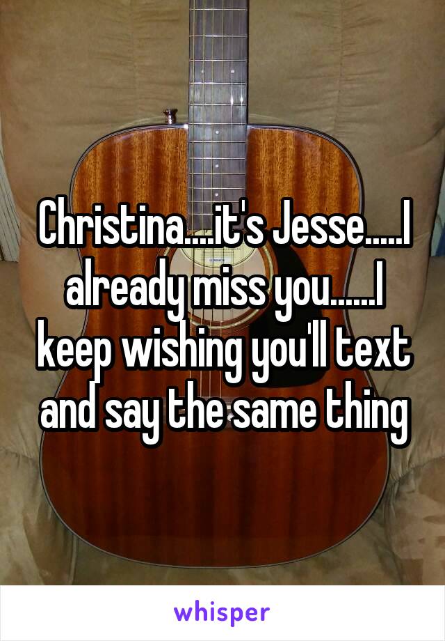 Christina....it's Jesse.....I already miss you......I keep wishing you'll text and say the same thing