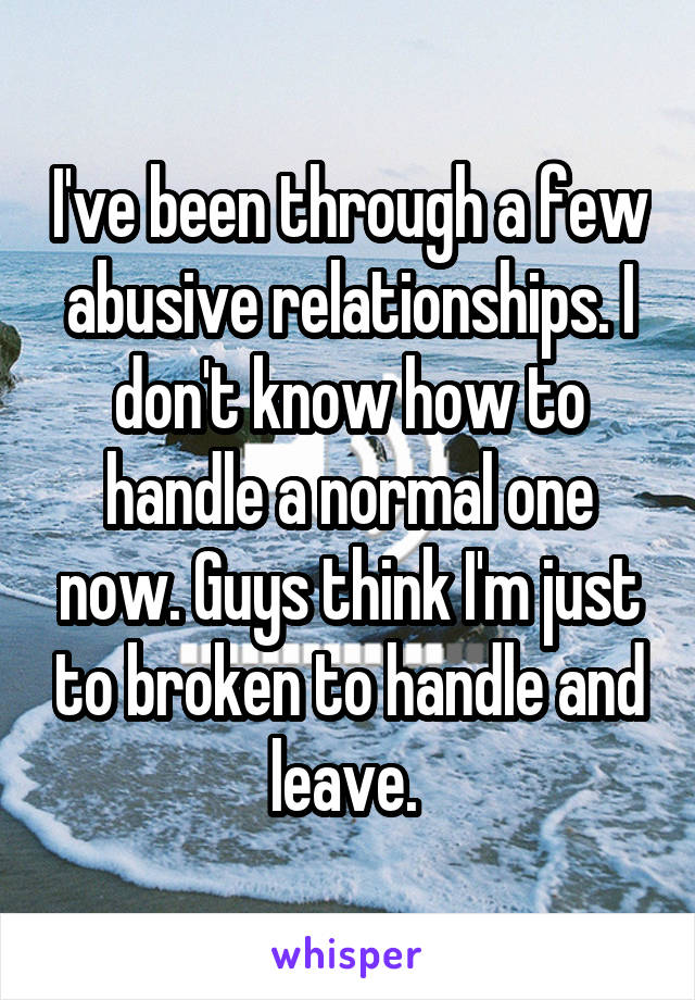 I've been through a few abusive relationships. I don't know how to handle a normal one now. Guys think I'm just to broken to handle and leave. 