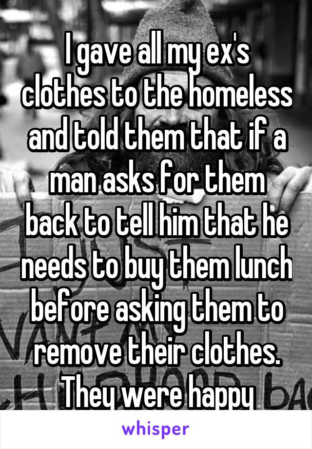 I gave all my ex's clothes to the homeless and told them that if a man asks for them back to tell him that he needs to buy them lunch before asking them to remove their clothes. They were happy