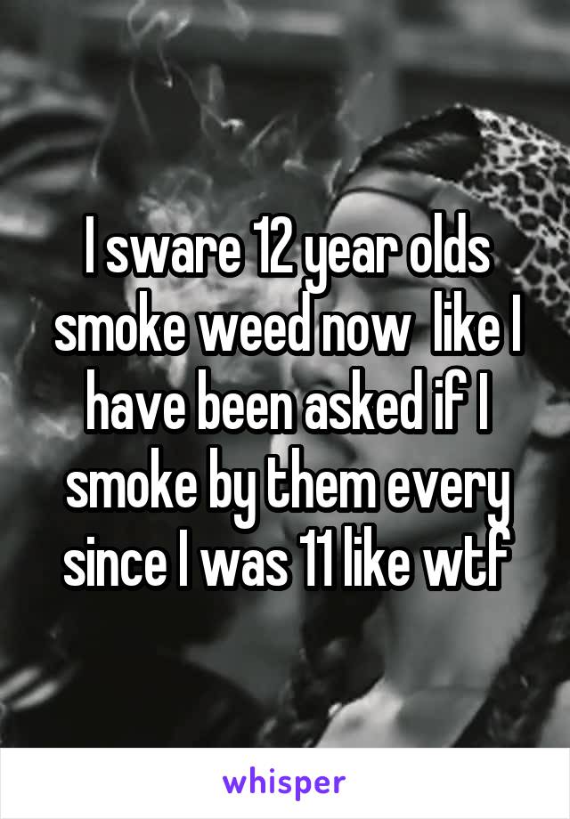 I sware 12 year olds smoke weed now  like I have been asked if I smoke by them every since I was 11 like wtf