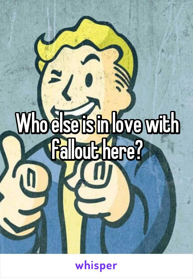 Who else is in love with fallout here?