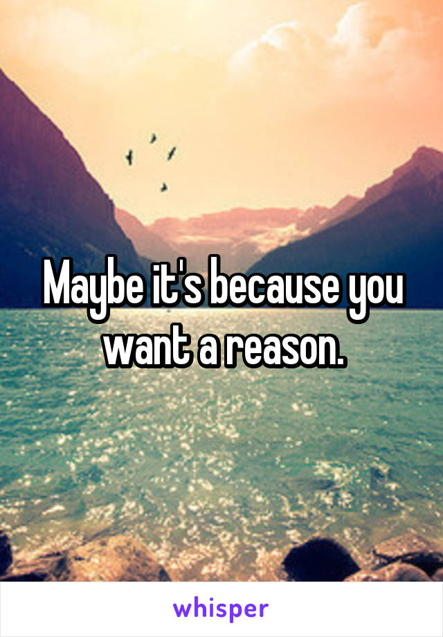 Maybe it's because you want a reason.