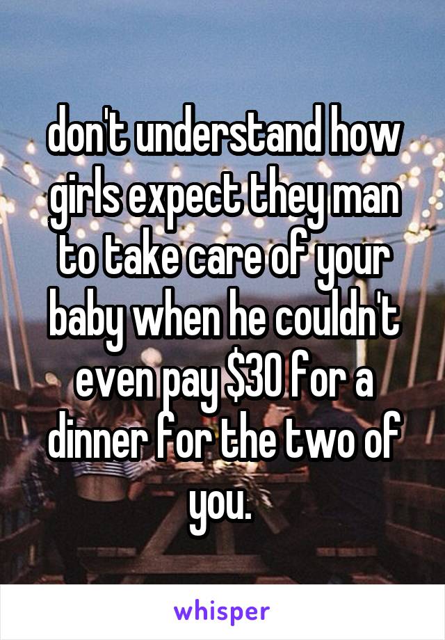 don't understand how girls expect they man to take care of your baby when he couldn't even pay $30 for a dinner for the two of you. 