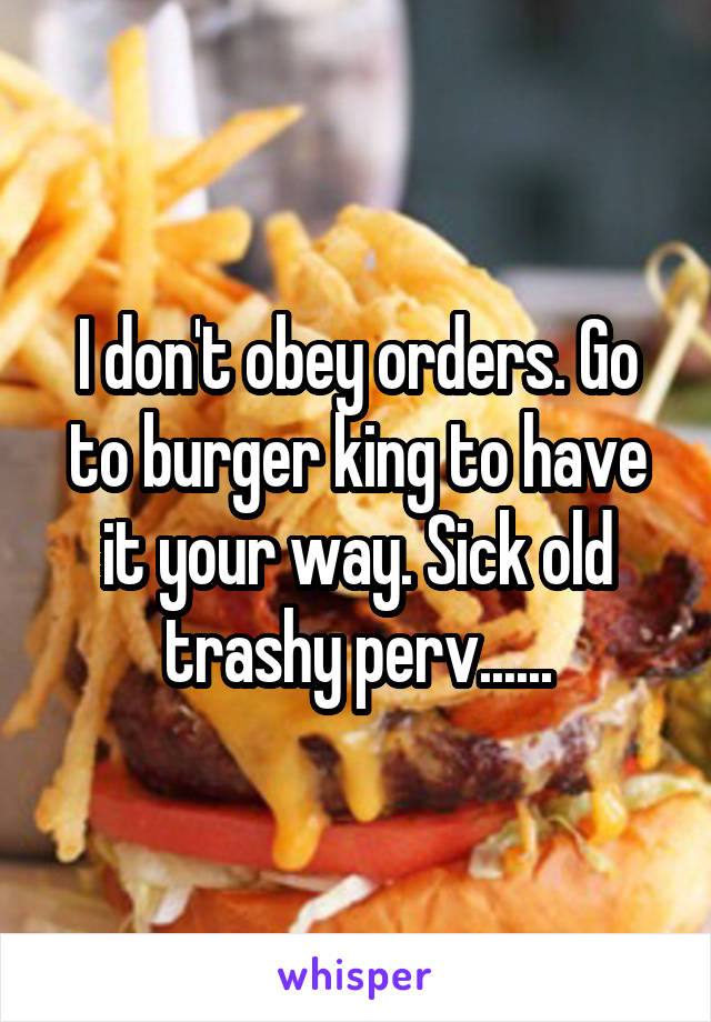 I don't obey orders. Go to burger king to have it your way. Sick old trashy perv......