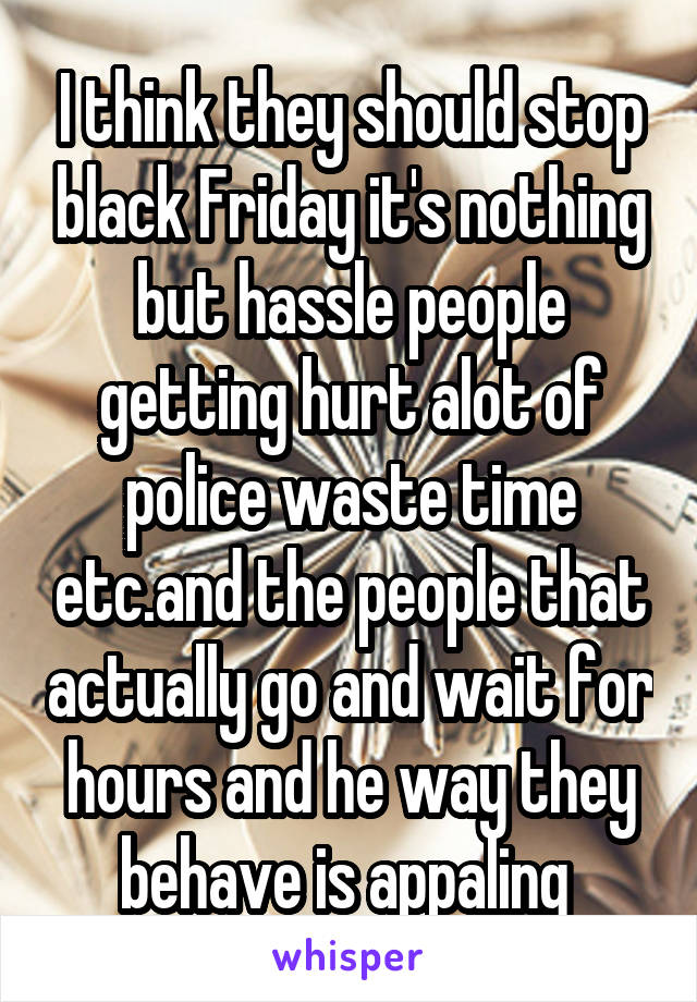 I think they should stop black Friday it's nothing but hassle people getting hurt alot of police waste time etc.and the people that actually go and wait for hours and he way they behave is appaling 