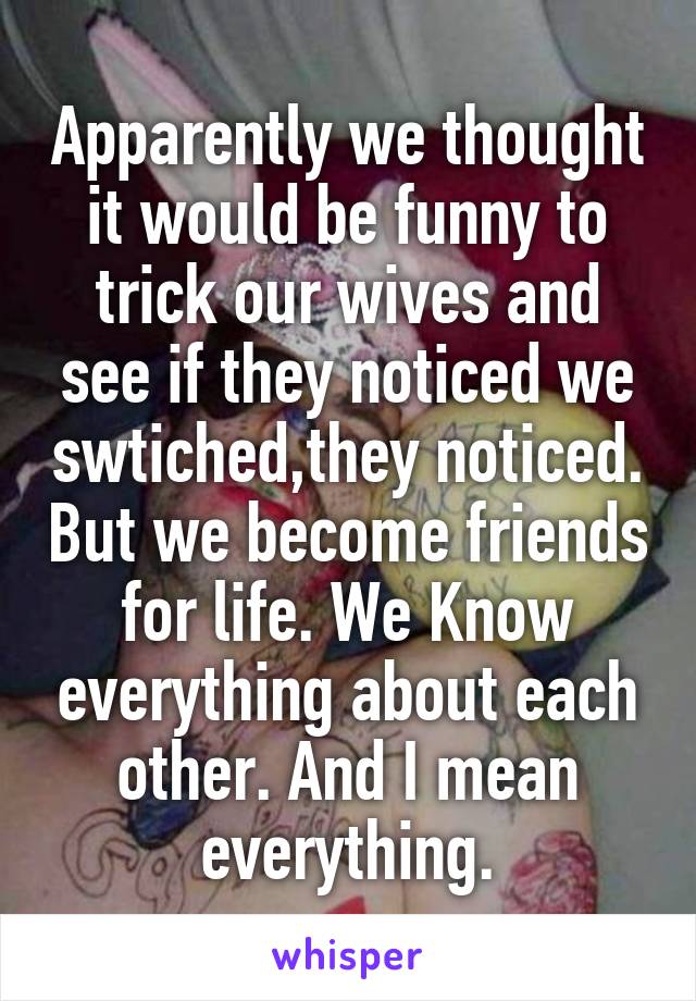 Apparently we thought it would be funny to trick our wives and see if they noticed we swtiched,they noticed. But we become friends for life. We Know everything about each other. And I mean everything.