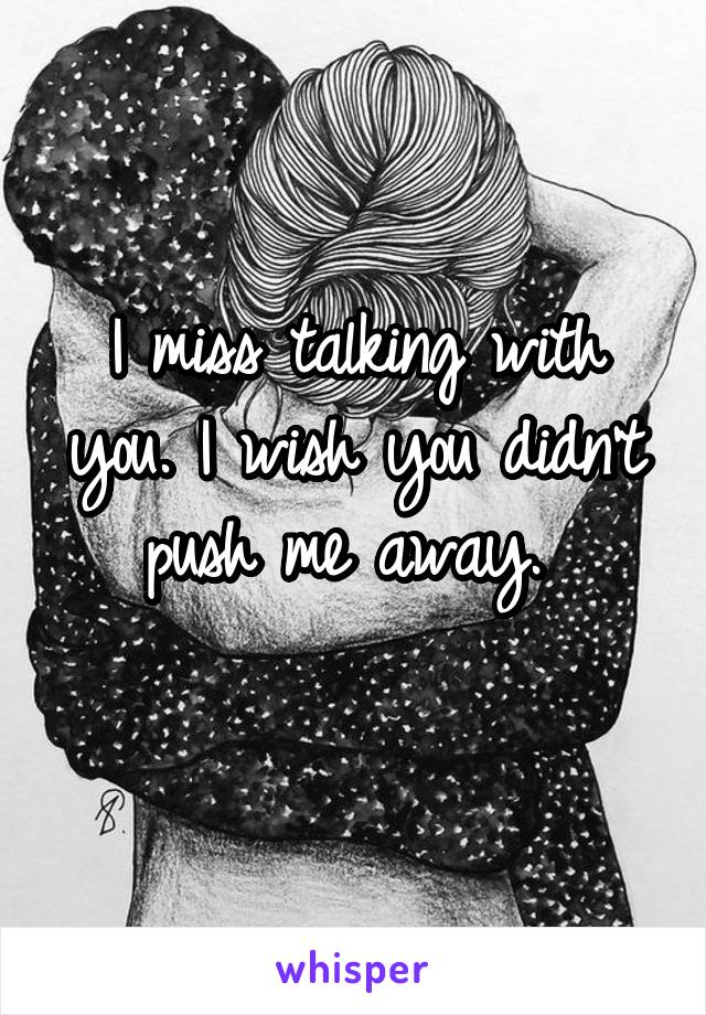 I miss talking with you. I wish you didn't push me away. 
