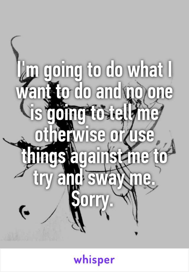 I'm going to do what I want to do and no one is going to tell me otherwise or use things against me to try and sway me. Sorry. 