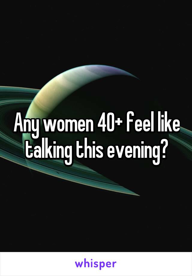 Any women 40+ feel like talking this evening?