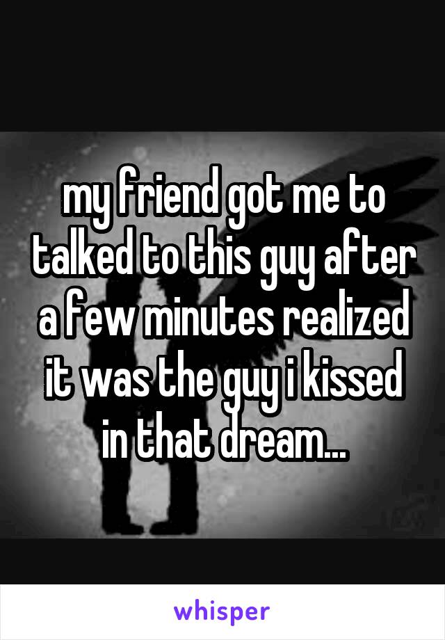 my friend got me to talked to this guy after a few minutes realized it was the guy i kissed in that dream...