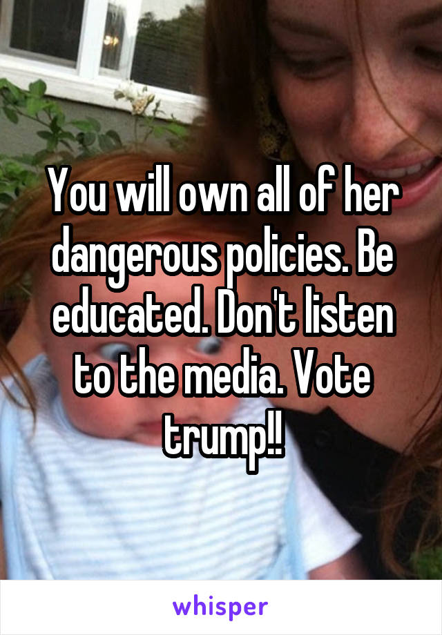 You will own all of her dangerous policies. Be educated. Don't listen to the media. Vote trump!!