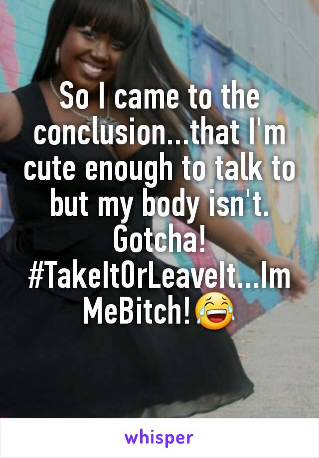 So I came to the conclusion...that I'm  cute enough to talk to but my body isn't. Gotcha! #TakeItOrLeaveIt...ImMeBitch!😂