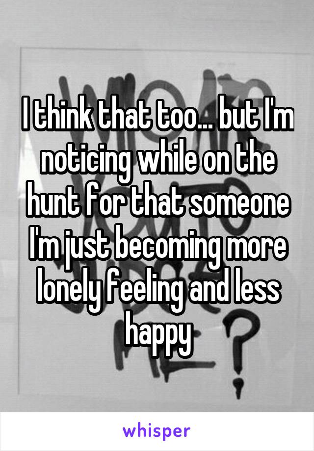 I think that too... but I'm noticing while on the hunt for that someone I'm just becoming more lonely feeling and less happy