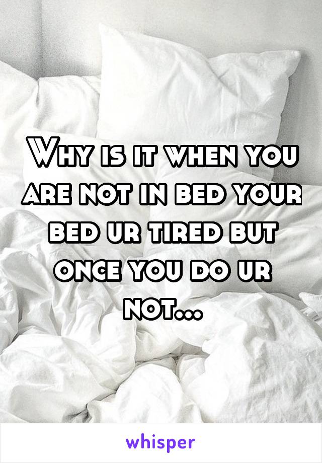 Why is it when you are not in bed your bed ur tired but once you do ur not...