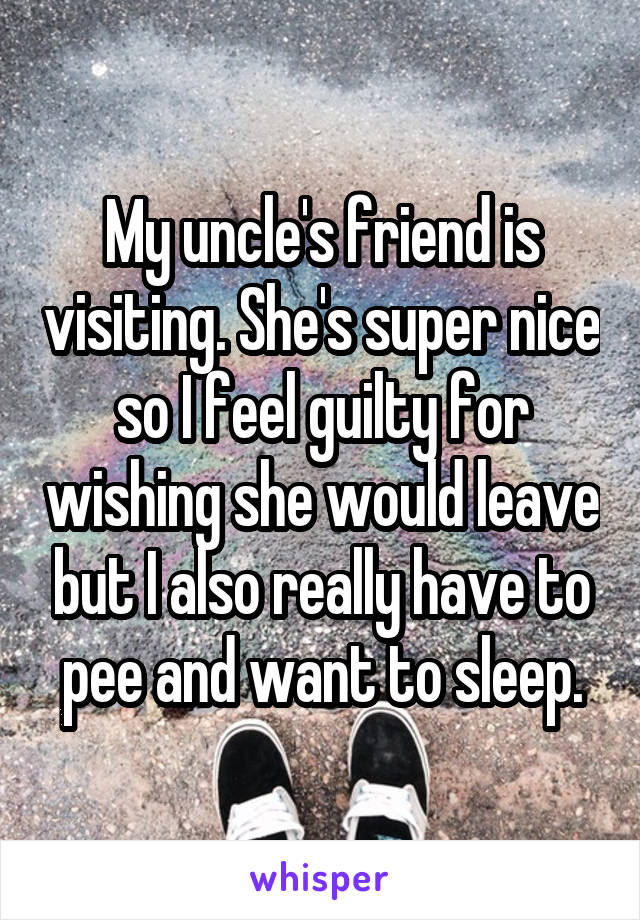 My uncle's friend is visiting. She's super nice so I feel guilty for wishing she would leave but I also really have to pee and want to sleep.