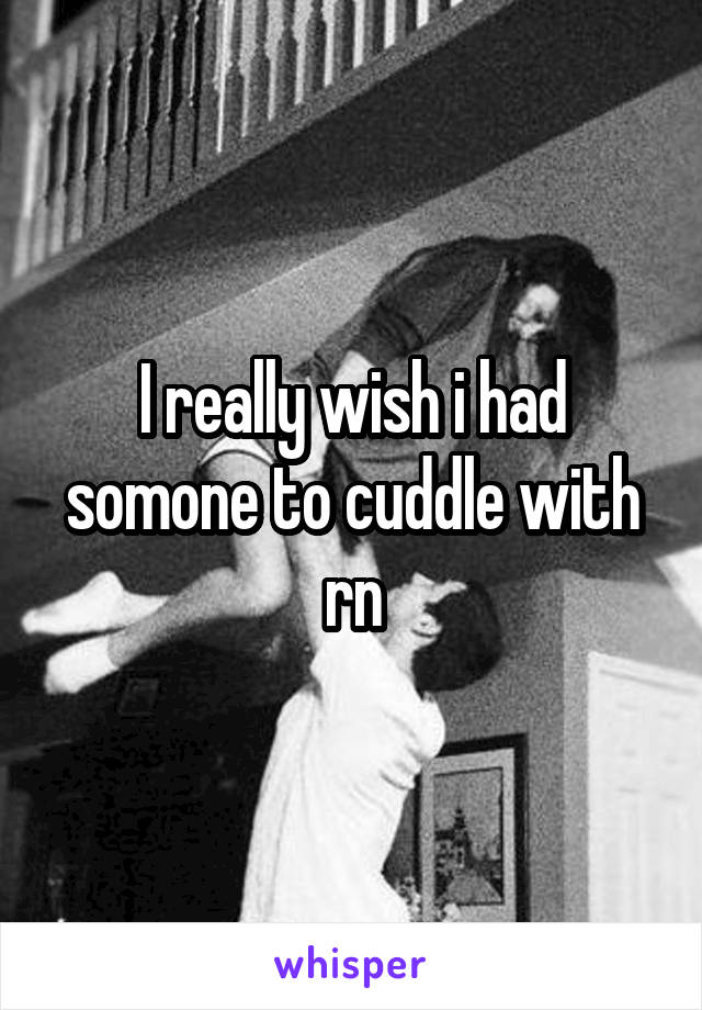 I really wish i had somone to cuddle with rn