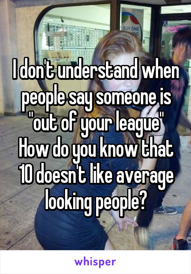 I don't understand when people say someone is "out of your league"
How do you know that 10 doesn't like average looking people?