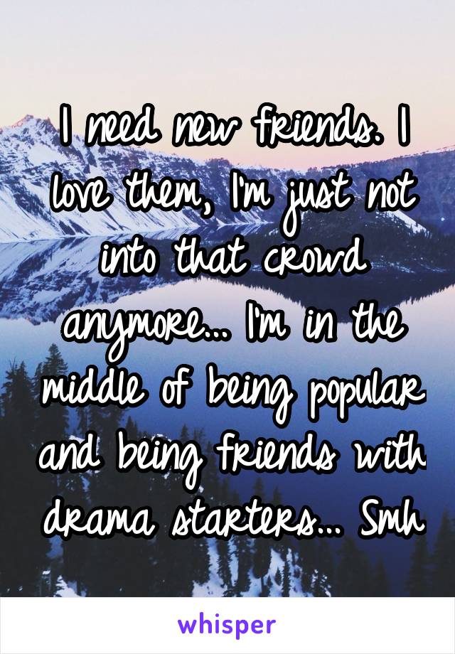 I need new friends. I love them, I'm just not into that crowd anymore... I'm in the middle of being popular and being friends with drama starters... Smh