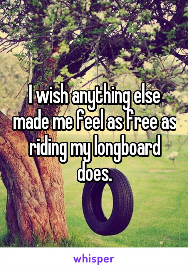 I wish anything else made me feel as free as riding my longboard does.