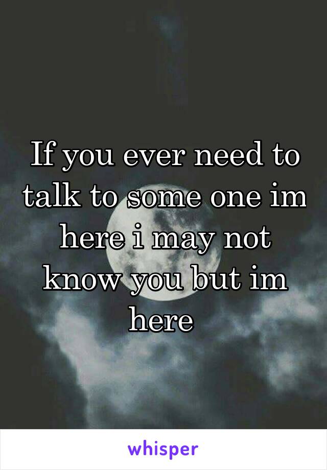 If you ever need to talk to some one im here i may not know you but im here 