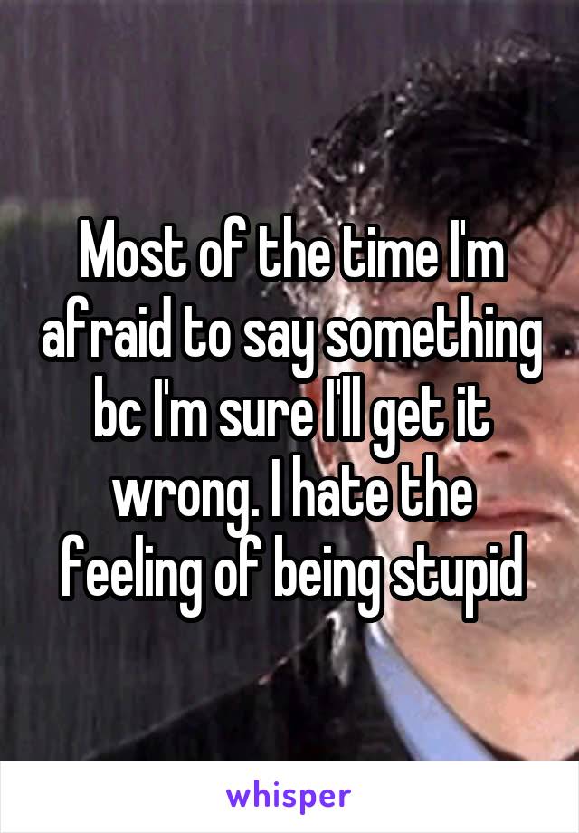 Most of the time I'm afraid to say something bc I'm sure I'll get it wrong. I hate the feeling of being stupid