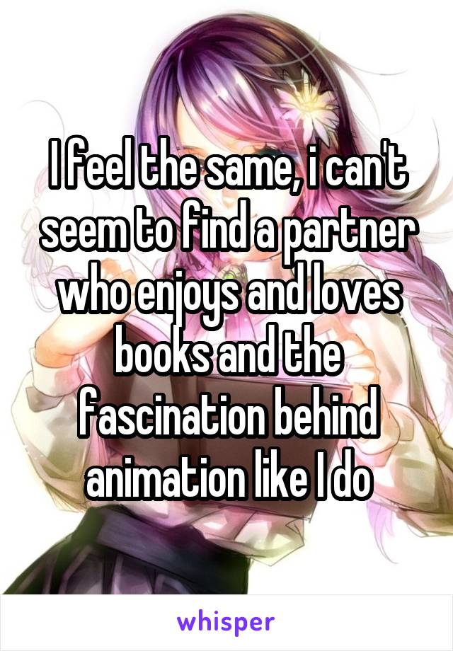 I feel the same, i can't seem to find a partner who enjoys and loves books and the fascination behind animation like I do