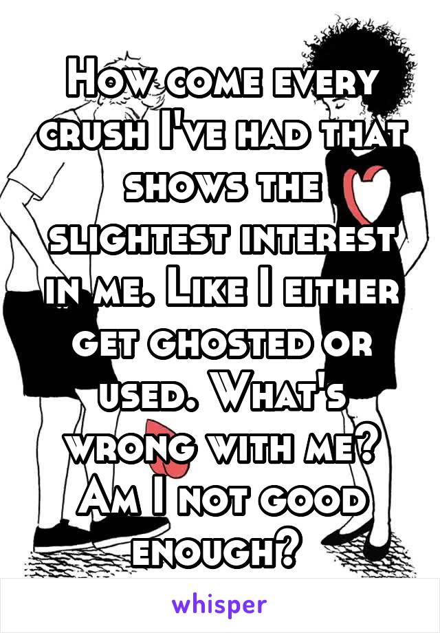 How come every crush I've had that shows the slightest interest in me. Like I either get ghosted or used. What's wrong with me? Am I not good enough? 