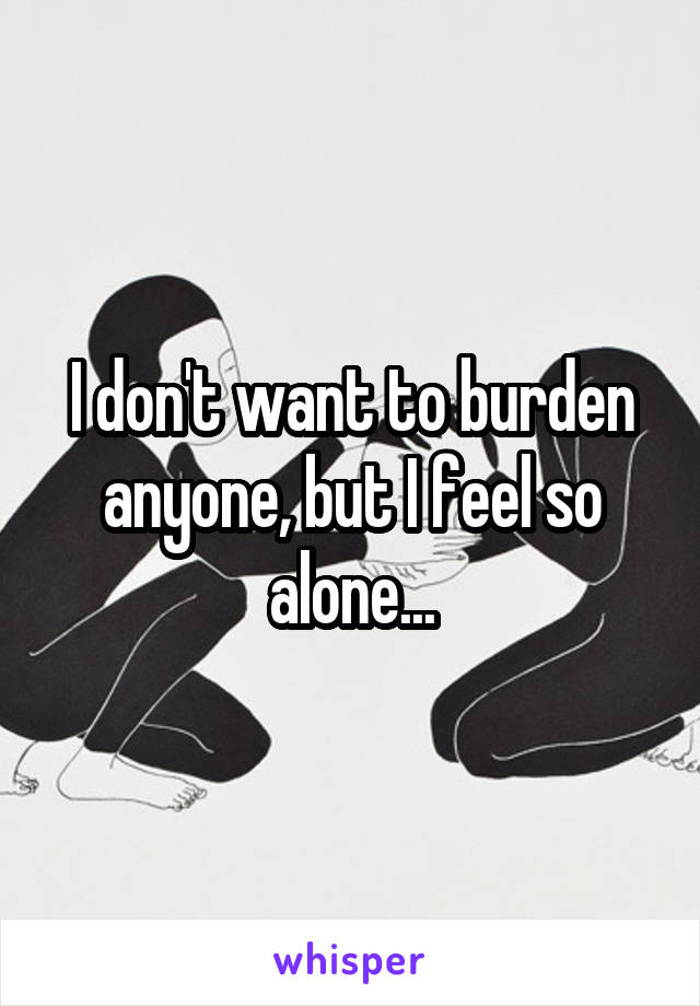 I don't want to burden anyone, but I feel so alone...