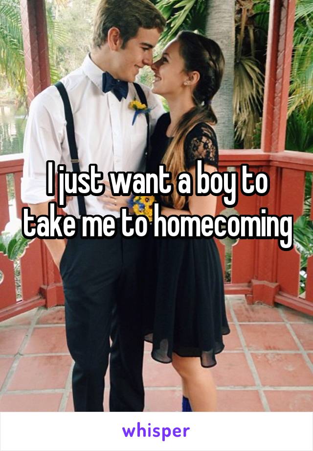 I just want a boy to take me to homecoming 