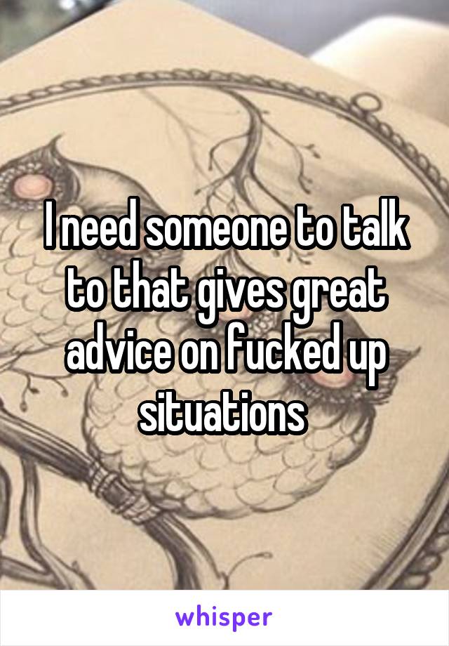 I need someone to talk to that gives great advice on fucked up situations 