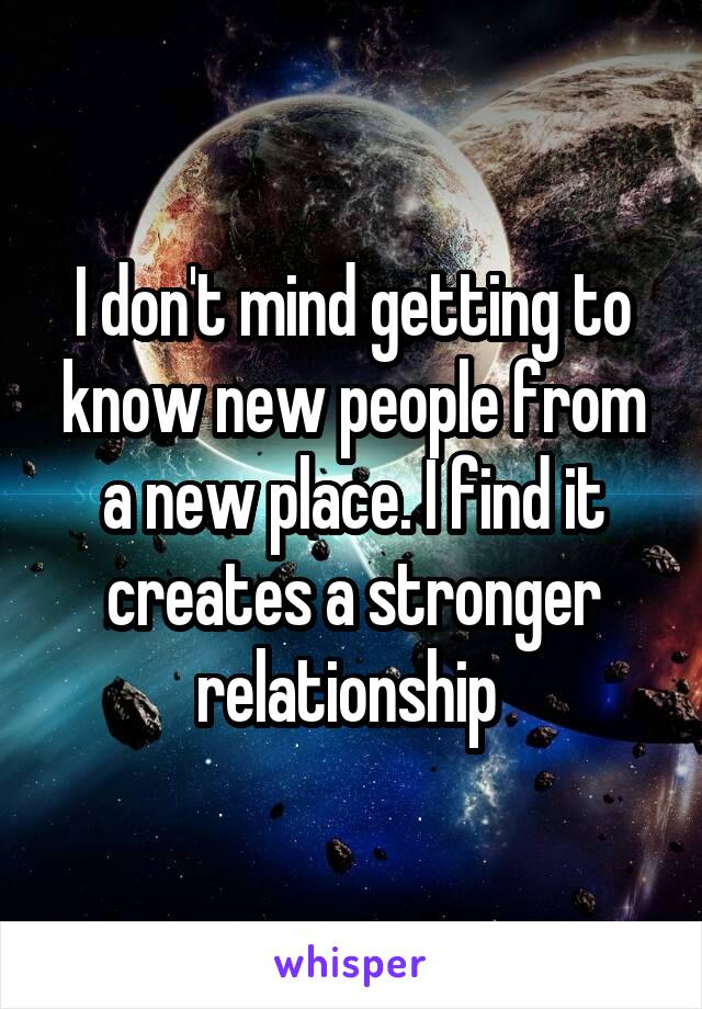 I don't mind getting to know new people from a new place. I find it creates a stronger relationship 