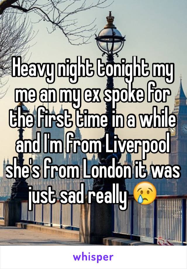 Heavy night tonight my me an my ex spoke for the first time in a while and I'm from Liverpool she's from London it was just sad really 😢