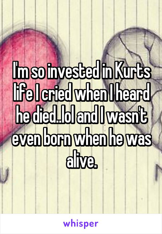 I'm so invested in Kurts life I cried when I heard he died..lol and I wasn't even born when he was alive.