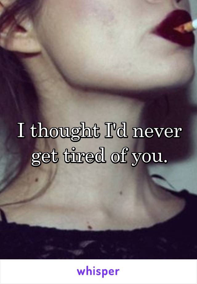 I thought I'd never get tired of you.