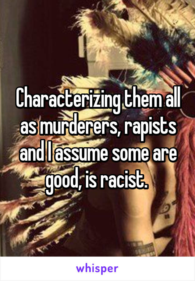 Characterizing them all as murderers, rapists and I assume some are good, is racist. 